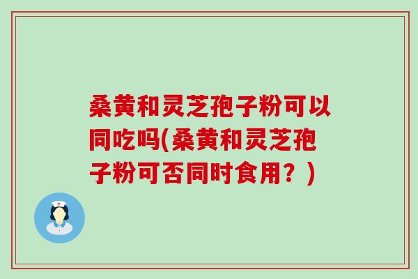 桑黄和灵芝孢子粉可以同吃吗(桑黄和灵芝孢子粉可否同时食用？)