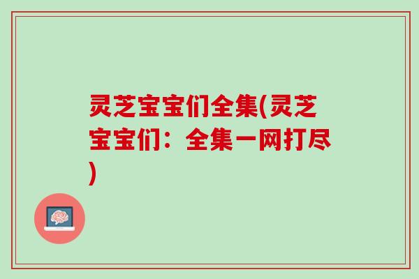 灵芝宝宝们全集(灵芝宝宝们：全集一网打尽)