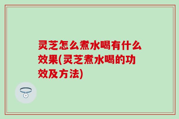 灵芝怎么煮水喝有什么效果(灵芝煮水喝的功效及方法)