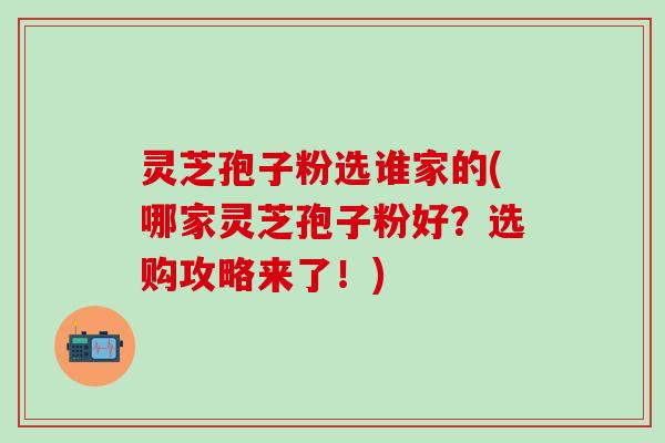 灵芝孢子粉选谁家的(哪家灵芝孢子粉好？选购攻略来了！)