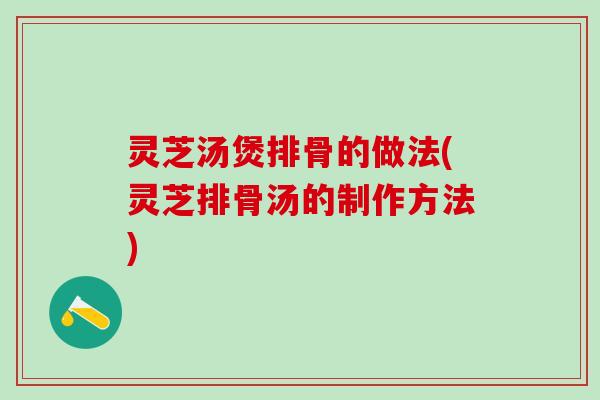 灵芝汤煲排骨的做法(灵芝排骨汤的制作方法)