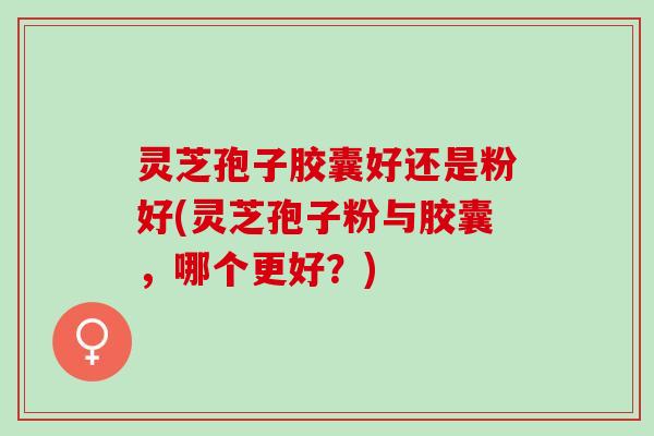 灵芝孢子胶囊好还是粉好(灵芝孢子粉与胶囊，哪个更好？)