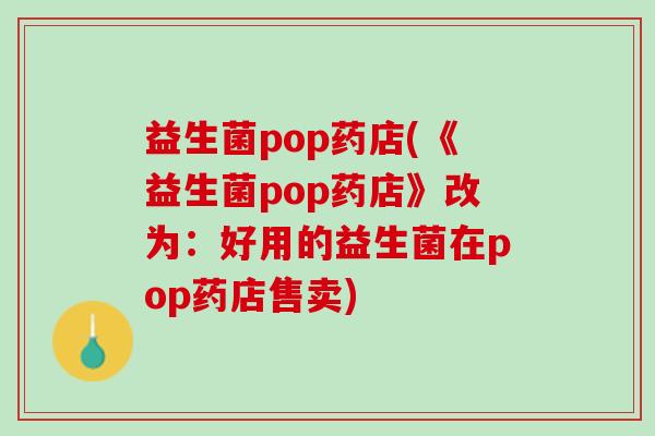 益生菌pop药店(《益生菌pop药店》改为：好用的益生菌在pop药店售卖)
