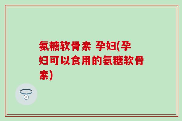 氨糖软骨素 孕妇(孕妇可以食用的氨糖软骨素)