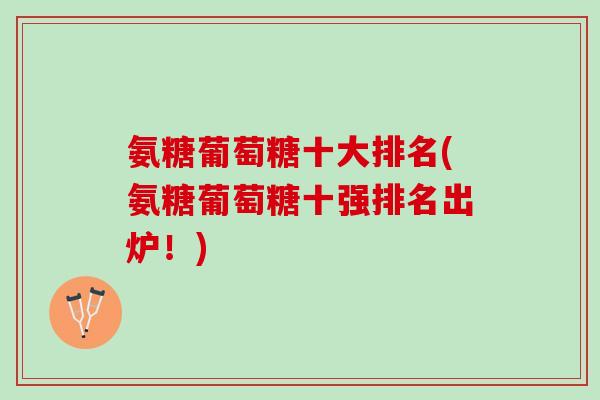 氨糖葡萄糖十大排名(氨糖葡萄糖十强排名出炉！)