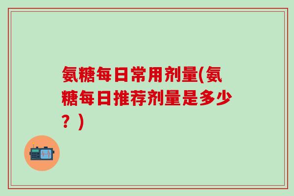 氨糖每日常用剂量(氨糖每日推荐剂量是多少？)