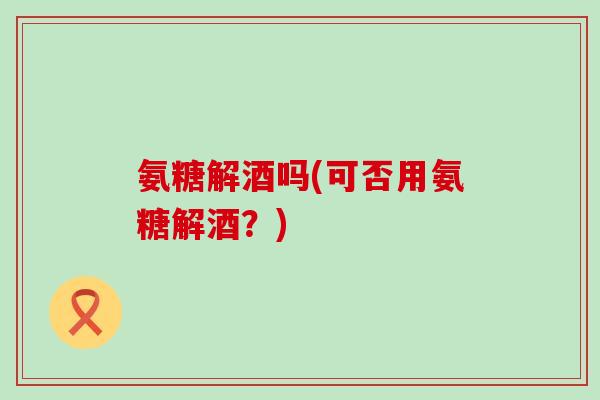 氨糖解酒吗(可否用氨糖解酒？)