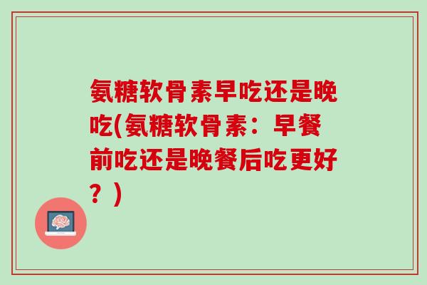 氨糖软骨素早吃还是晚吃(氨糖软骨素：早餐前吃还是晚餐后吃更好？)