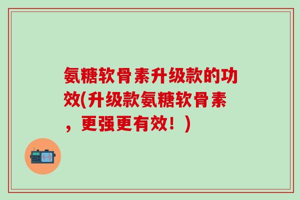 氨糖软骨素升级款的功效(升级款氨糖软骨素，更强更有效！)