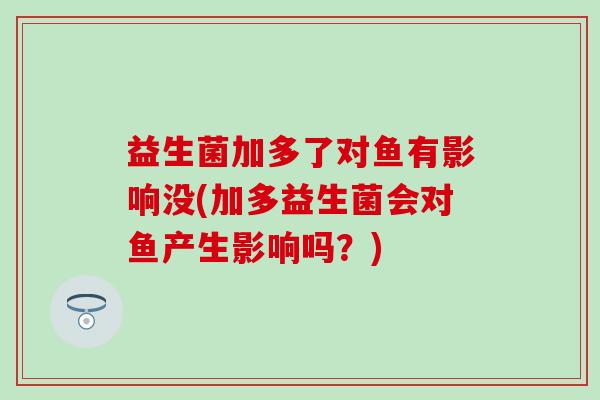 益生菌加多了对鱼有影响没(加多益生菌会对鱼产生影响吗？)