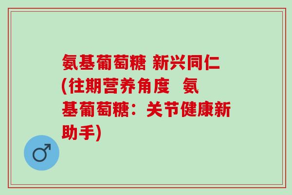 氨基葡萄糖 新兴同仁(往期营养角度  氨基葡萄糖：关节健康新助手)