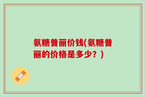 氨糖普丽价钱(氨糖普丽的价格是多少？)