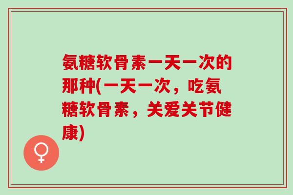 氨糖软骨素一天一次的那种(一天一次，吃氨糖软骨素，关爱关节健康)
