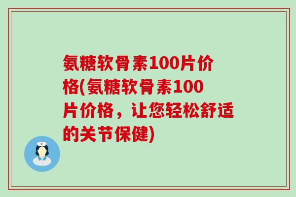 氨糖软骨素100片价格(氨糖软骨素100片价格，让您轻松舒适的关节保健)