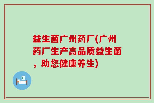 益生菌广州药厂(广州药厂生产高品质益生菌，助您健康养生)