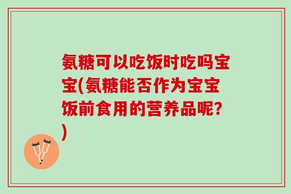 氨糖可以吃饭时吃吗宝宝(氨糖能否作为宝宝饭前食用的营养品呢？)