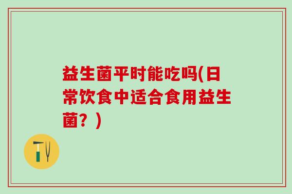 益生菌平时能吃吗(日常饮食中适合食用益生菌？)