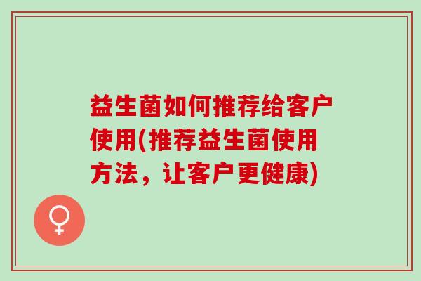益生菌如何推荐给客户使用(推荐益生菌使用方法，让客户更健康)