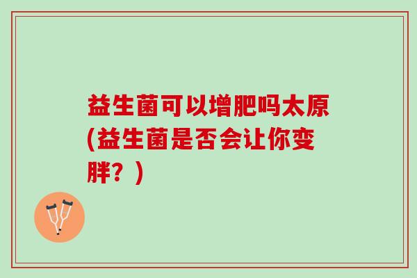 益生菌可以增肥吗太原(益生菌是否会让你变胖？)