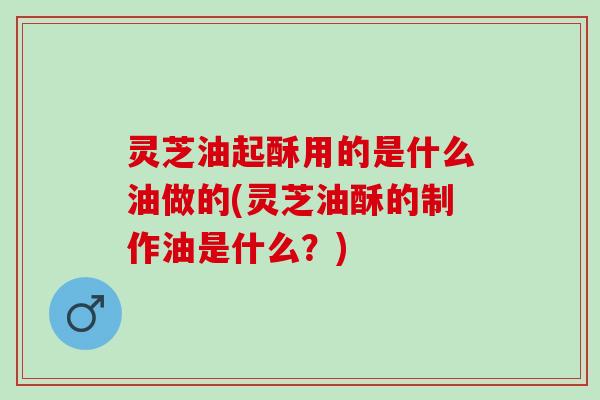 灵芝油起酥用的是什么油做的(灵芝油酥的制作油是什么？)