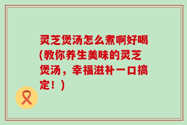 灵芝煲汤怎么煮啊好喝(教你养生美味的灵芝煲汤，幸福滋补一口搞定！)