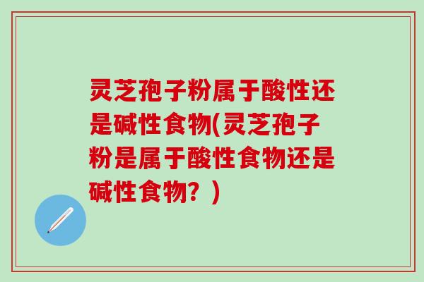 灵芝孢子粉属于酸性还是碱性食物(灵芝孢子粉是属于酸性食物还是碱性食物？)