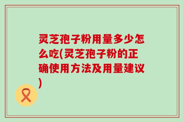 灵芝孢子粉用量多少怎么吃(灵芝孢子粉的正确使用方法及用量建议)