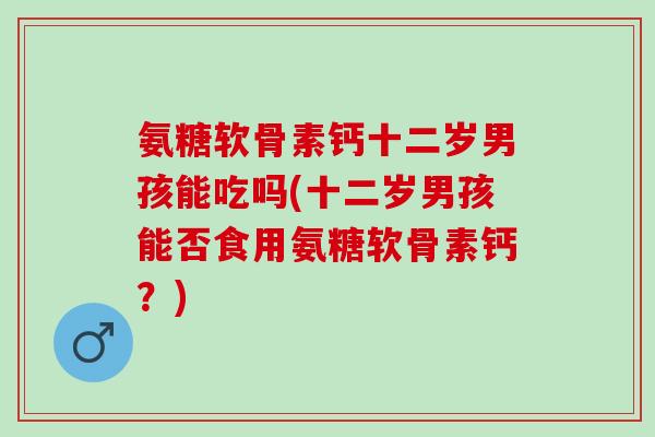 氨糖软骨素钙十二岁男孩能吃吗(十二岁男孩能否食用氨糖软骨素钙？)