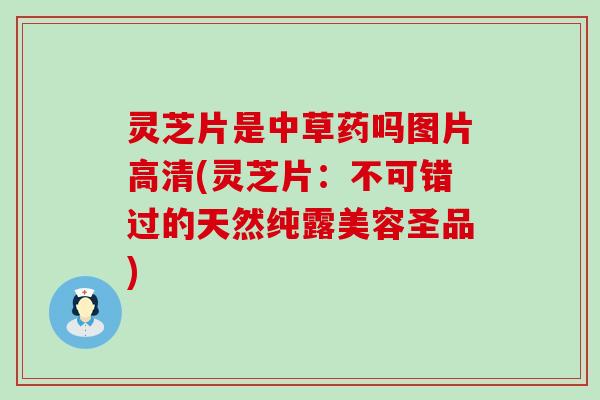 灵芝片是中草药吗图片高清(灵芝片：不可错过的天然纯露美容圣品)
