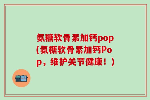 氨糖软骨素加钙pop(氨糖软骨素加钙Pop，维护关节健康！)