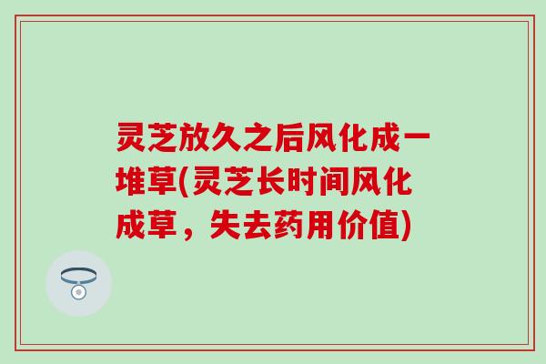 灵芝放久之后风化成一堆草(灵芝长时间风化成草，失去药用价值)