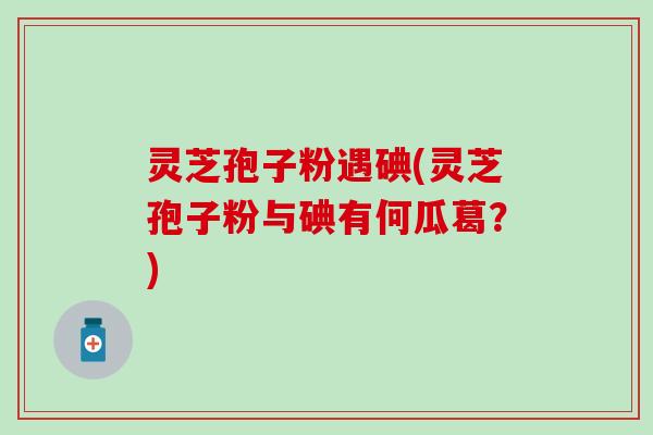 灵芝孢子粉遇碘(灵芝孢子粉与碘有何瓜葛？)