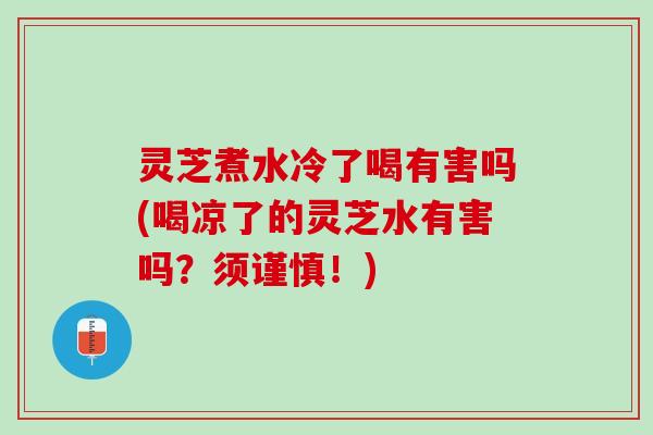 灵芝煮水冷了喝有害吗(喝凉了的灵芝水有害吗？须谨慎！)
