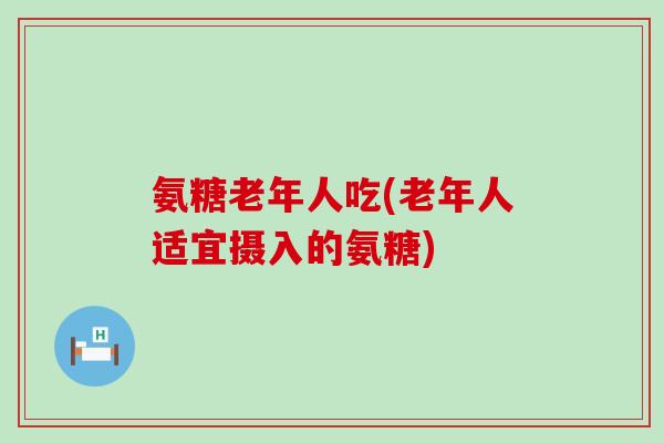 氨糖老年人吃(老年人适宜摄入的氨糖)