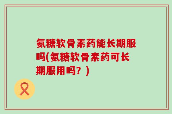 氨糖软骨素药能长期服吗(氨糖软骨素药可长期服用吗？)