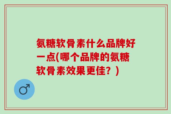 氨糖软骨素什么品牌好一点(哪个品牌的氨糖软骨素效果更佳？)