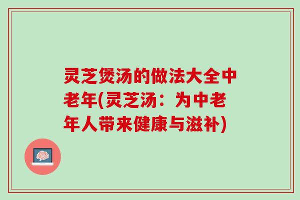 灵芝煲汤的做法大全中老年(灵芝汤：为中老年人带来健康与滋补)