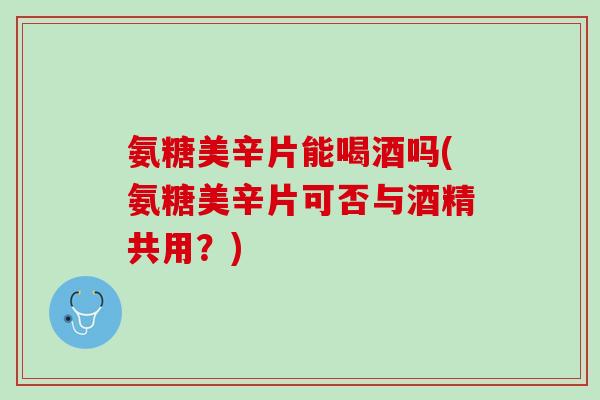 氨糖美辛片能喝酒吗(氨糖美辛片可否与酒精共用？)