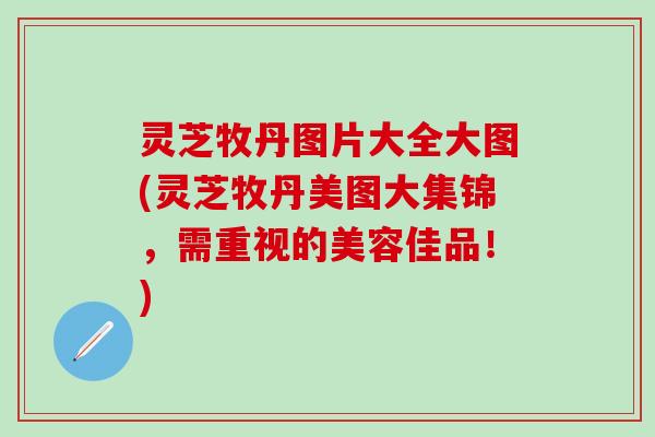 灵芝牧丹图片大全大图(灵芝牧丹美图大集锦，需重视的美容佳品！)