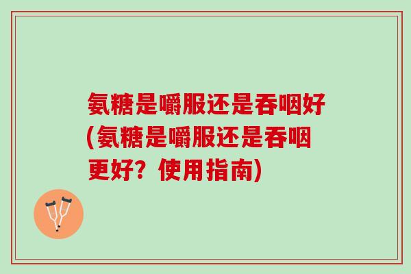氨糖是嚼服还是吞咽好(氨糖是嚼服还是吞咽更好？使用指南)