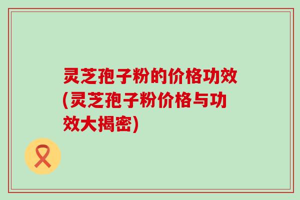 灵芝孢子粉的价格功效(灵芝孢子粉价格与功效大揭密)
