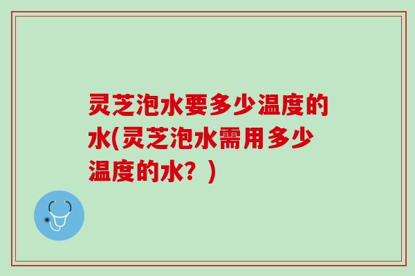 灵芝泡水要多少温度的水(灵芝泡水需用多少温度的水？)