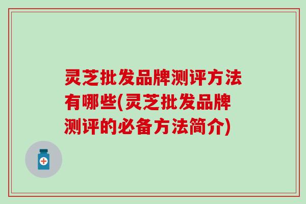 灵芝批发品牌测评方法有哪些(灵芝批发品牌测评的必备方法简介)
