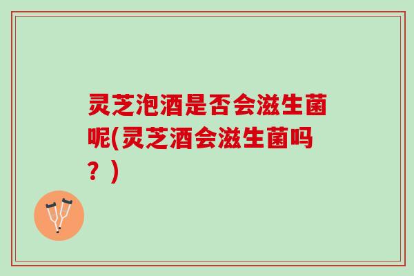 灵芝泡酒是否会滋生菌呢(灵芝酒会滋生菌吗？)