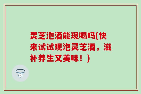 灵芝泡酒能现喝吗(快来试试现泡灵芝酒,滋补养生又美味!) 灵芝泡酒能现喝吗(快来试试现泡灵芝酒,滋补养生又美味!)