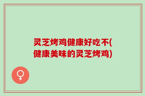 灵芝烤鸡健康好吃不(健康美味的灵芝烤鸡)