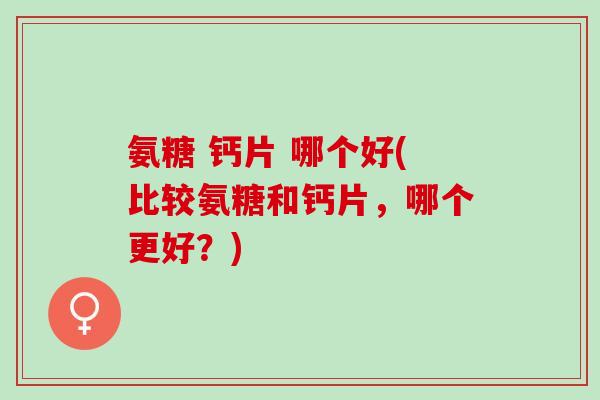 氨糖 钙片 哪个好(比较氨糖和钙片，哪个更好？)