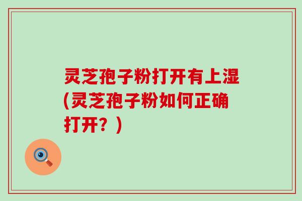 灵芝孢子粉打开有上湿(灵芝孢子粉如何正确打开？)