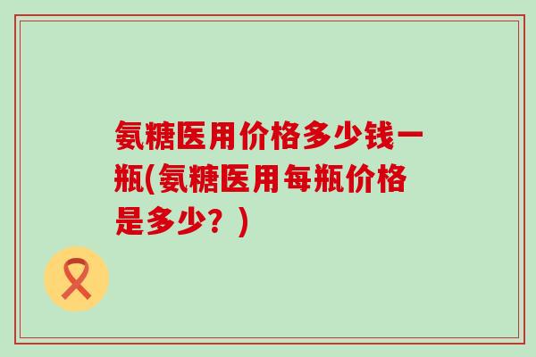氨糖医用价格多少钱一瓶(氨糖医用每瓶价格是多少？)