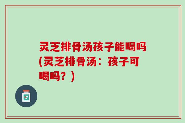灵芝排骨汤孩子能喝吗(灵芝排骨汤：孩子可喝吗？)